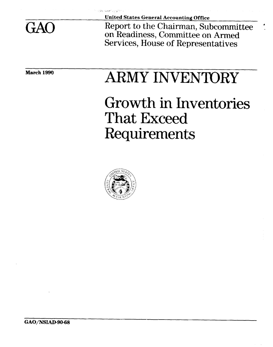 handle is hein.gao/gaobabgug0001 and id is 1 raw text is: 

GAO


United States General Accounting Office
Report to the Chairman, Subcommittee
on Readiness, Committee on Armed
Services, House of Representatives


March 1990


ARMY INVENTORY

Growth in Inventories
That Exceed
Requirements


GAO/NSIADW90-8


