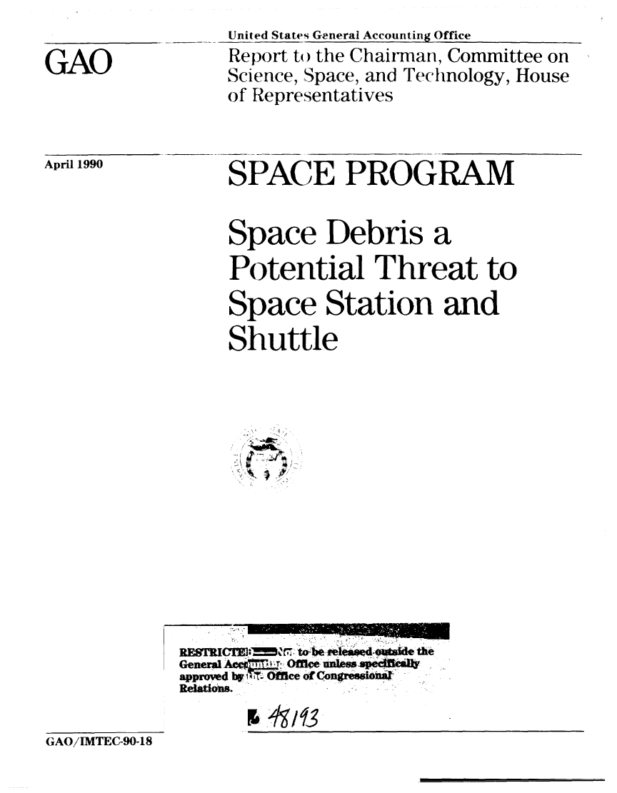 handle is hein.gao/gaobabgux0001 and id is 1 raw text is: 

GAO


United States General Accounting Office
Report to the Chairman, Committee on
Science, Space, and Technology, House
of Representatives


April 1990


SPACE PROGRAM


Space Debris a
Potential Threat to
Space Station and
Shuttle


            RE8TRWIJ  f-,.- torbe-i'e-A -owtAde, the4
            General AcCd f0fl, nls edil
            approved by iT  Office of C(ongre an=i
            Relations.

GAO/IMTEC-90-18


II


