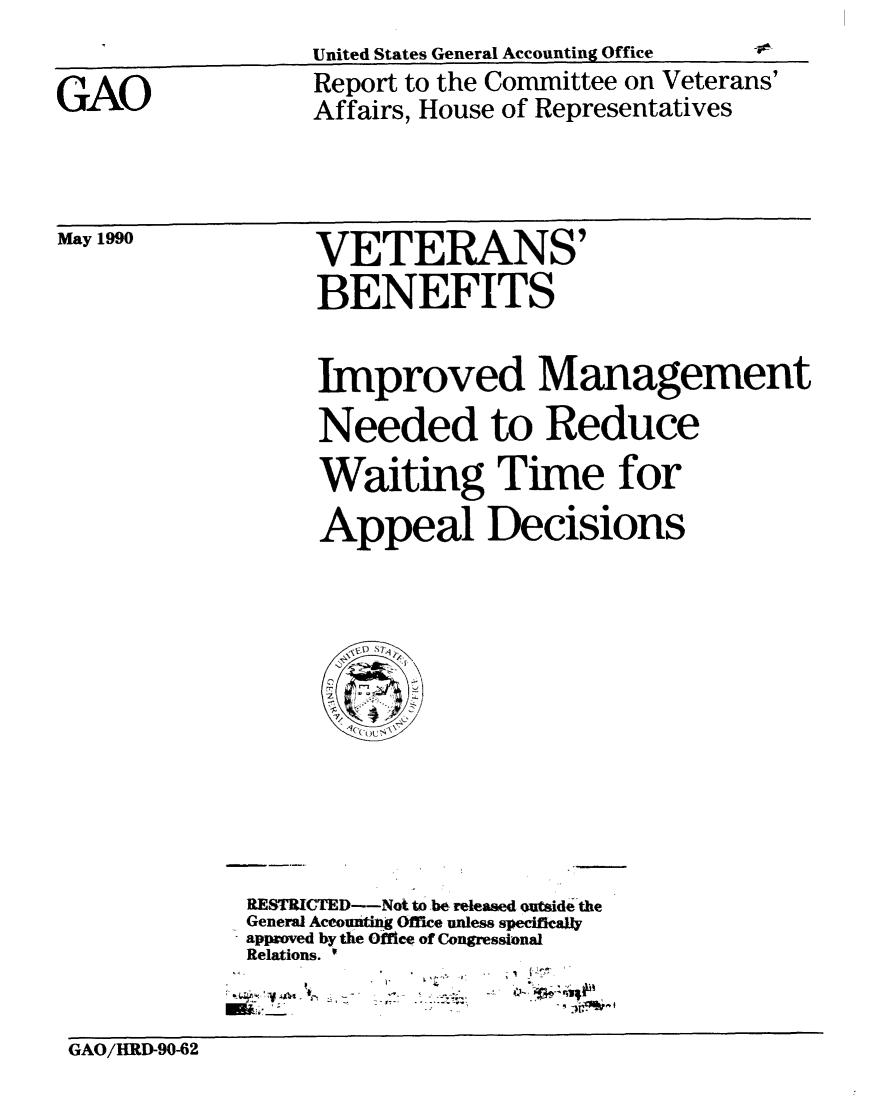 handle is hein.gao/gaobabgwu0001 and id is 1 raw text is: 
United States General Accounting Office


GAO


Report to the Committee on Veterans'
Affairs, House of Representatives


May 1990


VETERANS'

BENEFITS


Improved Management

Needed to Reduce

Waiting Time for

Appeal Decisions


RESTRITED-Not to -be released outsidethe
General Aceountng Office unless specifically
approved by the Office of Congressional
Relations. '


m: Ar-!: L


Ir%


GAO/IIRD-90-62


