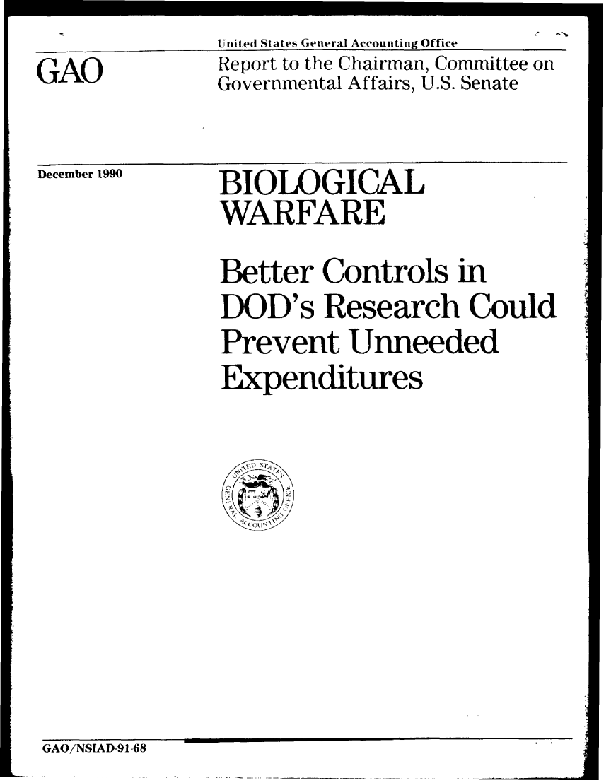 handle is hein.gao/gaobabhbx0001 and id is 1 raw text is: (


United States General Accounting Office


GAO


Report to the Chairman, Committee on
Governmental Affairs, U.S. Senate


December 1990


BIOLOGICAL
WARFARE


Better Controls in
DOD's Research Could
Prevent Unneeded
Expenditures


GAO/NSIAD-91-68



