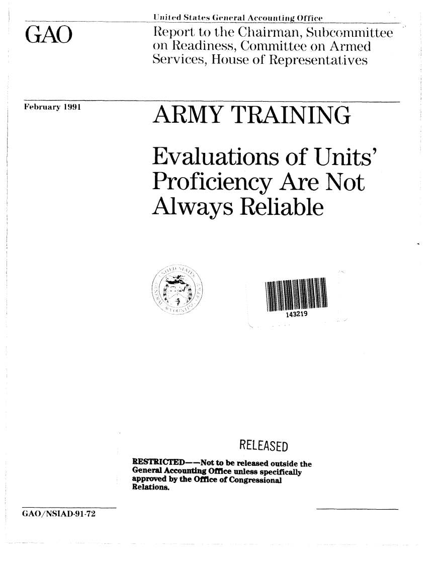 handle is hein.gao/gaobabhcn0001 and id is 1 raw text is: 

GAO


I nited States General Accout ting Office
IteporL (t) to  Ctt Iairuman, Subcommittee
on Readiness, Committee on Armed
Services, House of Representatives


Fet)rlary 1991


ARMY TRAINING


Evaluations of Units'

Proficiency Are Not

Always Reliable


    'I

/  -


143219


                RELEASED
RESTRICTED--Not to be released outside the
General Accounting Office unless specifically
approved by the Office of Congressional
Relations.


GAO/NSIAI)-91-72


