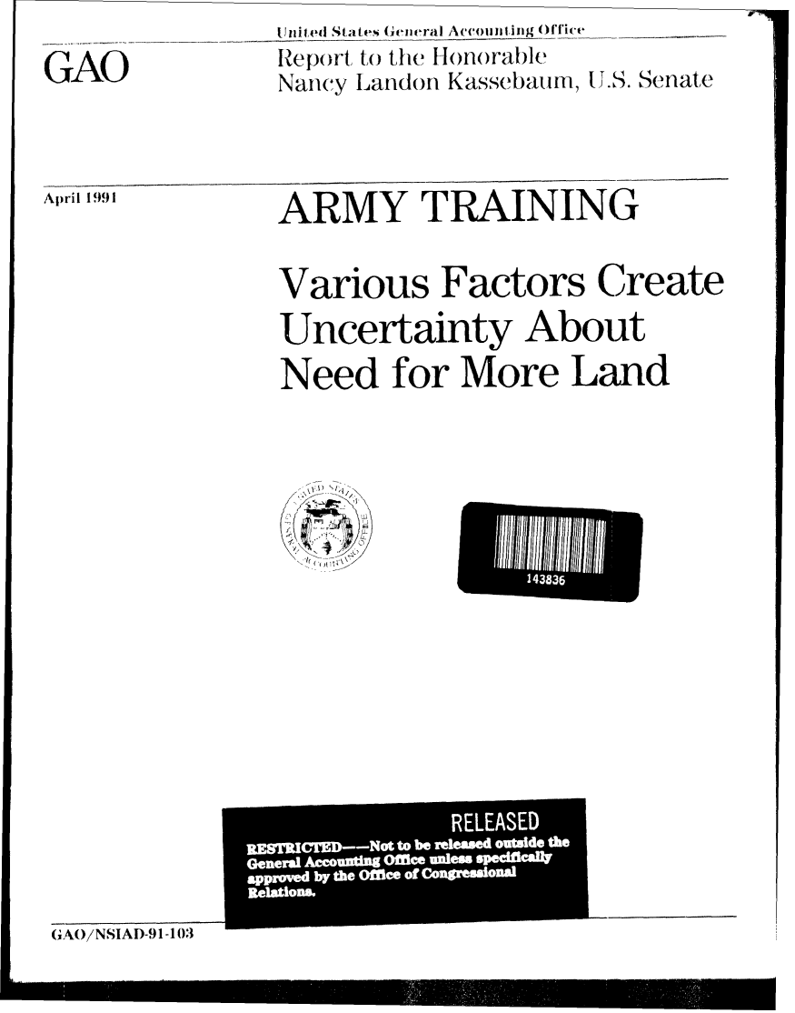 handle is hein.gao/gaobabhep0001 and id is 1 raw text is: Uni ted States (,eneral Accomanin  )ffice
Nancy Landon Kasse bauim, IU.. Senate


April 1991


ARMY TRAINING

Various Factors Create
Uncertainty About

Need for More Land


GAO/NSIAD-91-103


14383


               REl!!LEASE
IR:TM--ott breleased ou'tsi-d- th
      Geneal Awunfg Ofleeunles mm~ad


