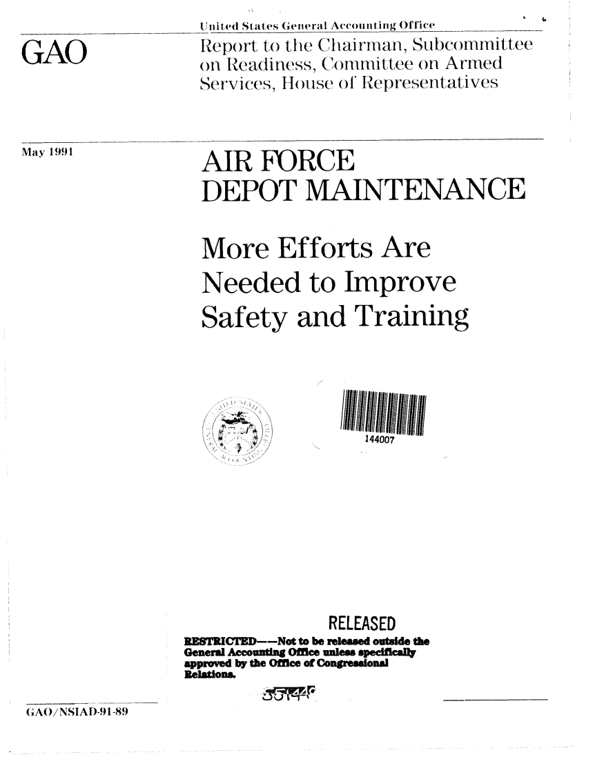 handle is hein.gao/gaobabhfg0001 and id is 1 raw text is: 

GAO


Un ited States (eneral A(ccoun ti n g Office
Report to the (tainrman, Subcommittee
on Readiness, Committee on Armed
Services, Il ouse of' Representatives


May 1991


AIR FORCE
DEPOT MAINTENANCE


More Efforts


Are


Needed to Improve


Safety


and Training





       144007


/~,,, ,~


               RELEASED
RESTICT--Not to be releaed outside the
General Accounting Office unles speificaly
approved by the Office of Congressional
Relations.


(AO/ NSIAD-91 -89


