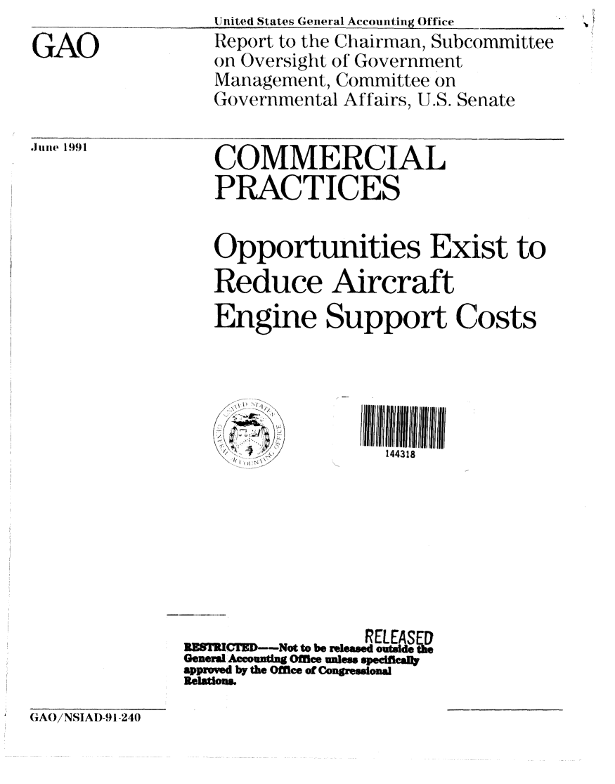 handle is hein.gao/gaobabhgl0001 and id is 1 raw text is: 
GAO


Uitited States General Accounting Office
Report to the Chairman, Subcommittee
on Oversight of Government
Management, Committee on
Governmental Affairs, U.S. Senate


.JIinne 1991


COMMERCIAL
PRACTICES


Opportunities Exist to
Reduce Aircraft
Engine Support Costs





   . .144318


     RE~lWFD--ot o ~RELEASED
ITICTZ       ----Not to be released outsde the
General Accounttg Office unless speefleally
approved by the Offlee of Congressional
Relations.


GAO/NSIAD-9 1-240


