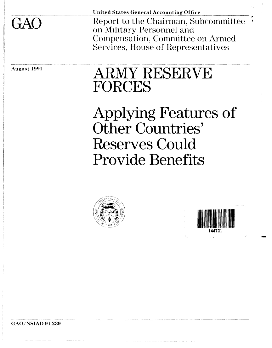handle is hein.gao/gaobabhii0001 and id is 1 raw text is: 
GAO


IJUnited States General Accounting Office
Report, to the (iarinan, Subcommittee
OHi Military lPersomnel and
(ompetnsat ion, Committee on Armed
Services, H ouse o1 Representatives

ARMY RESERVE
FORCES

Applying Features of
Other Countries'
Reserves Could
Provide Benefits



                      1 41[ II I H III
                      144721


(GAO/NSIAD-91-239


August 1991


