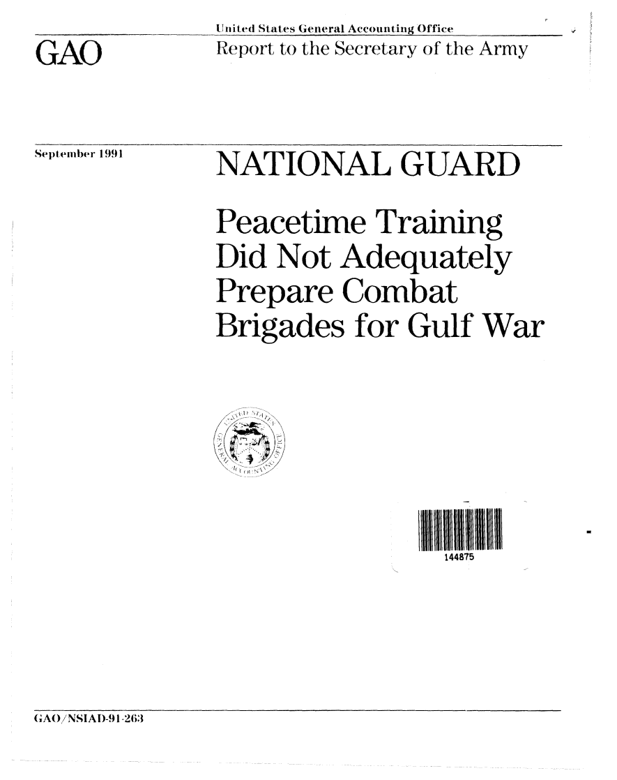 handle is hein.gao/gaobabhir0001 and id is 1 raw text is: GAO


United States General Accounting Office
Report to the Secretary of the Army


Sept embiher 1991


NATIONAL GUARD


Peacetime Training
Did Not Adequately
Prepare Combat
Brigades for Gulf War


1n1iiiii I   IIIIl
  144875


(A() /NSIAD-91-263


