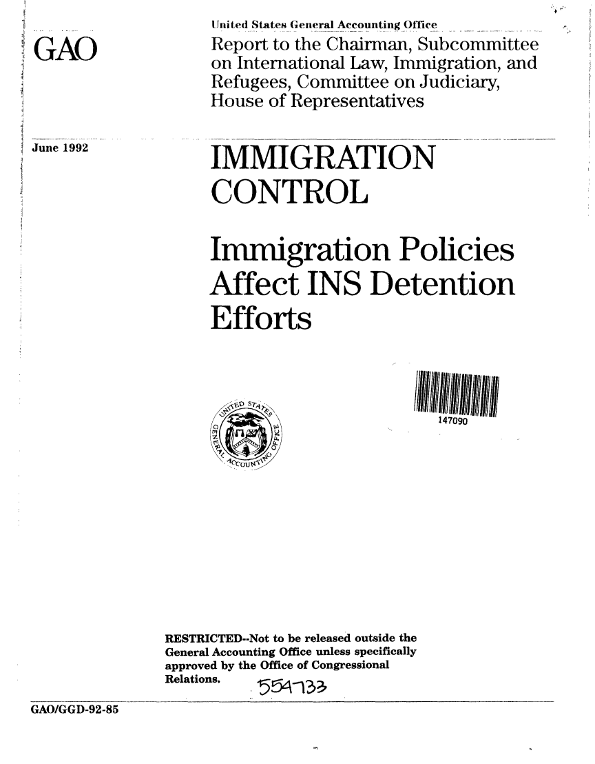 handle is hein.gao/gaobabhpj0001 and id is 1 raw text is: 

GAO


June 1992


     U nited States General Accounting Office
     Report to the Chairman, Subcommittee
     on International Law, Immigration, and
     Refugees, Committee on Judiciary,
     House of Representatives


     IMMIGRATION

     CONTROL


     Immigration Policies

     Affect INS Detention
     Efforts



           w\               14709o










RESTRICTED--Not to be released outside the
General Accounting Office unless specifically
approved by the Office of Congressional
Relations.


GAO/GGD-92-85


