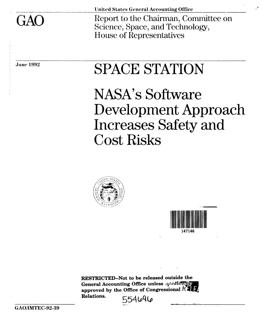 handle is hein.gao/gaobabhpu0001 and id is 1 raw text is:                   United States General Accounting Office
GAO               Report to the Chairman, Committee on
                  Science, Space, and Technology,
                  House of Representatives


June 1992


SPACE STATION


NASA's Software
Development Approach
Increases Safety and
Cost Risks


147146


RESTRICTED--Not to be released outside the
General Accounting Office unless ;IrofTfj.
approved by the Office of Congressional WIM,
Relations. 5A c(q(,


GAO/IMTEC-92-39


