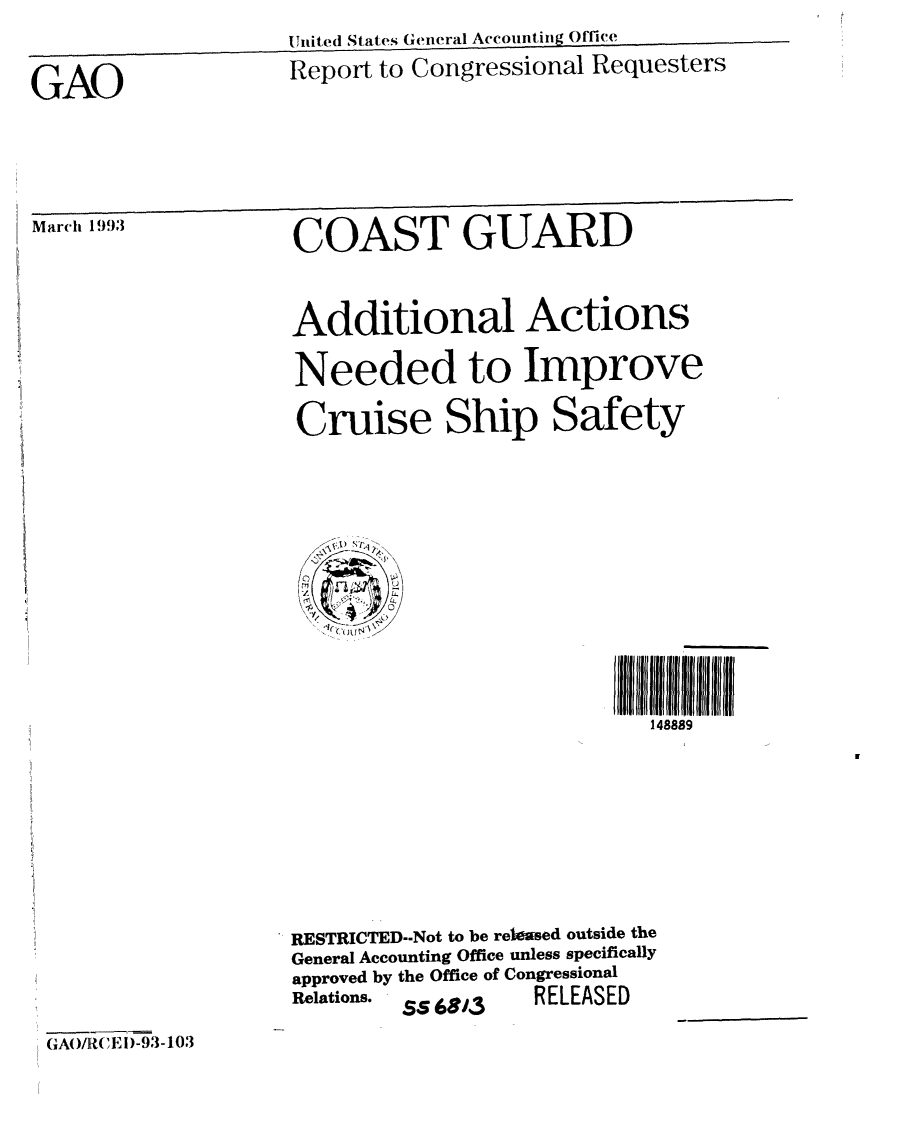 handle is hein.gao/gaobabhvd0001 and id is 1 raw text is:                     Untited States General Accounting Office

GAO                 Report to Congressional Requesters




Marh 1993           COAST GUARD



                    Additional Actions

                    Needed to Improve

                    Cruise Ship Safety


148889


RESTRICTED--Not to be released outside the
General Accounting Office unless specifically
approved by the Office of Congressional
Relations. SS 68i3 RELEASED


GAOI/R(, E i)-93-103


