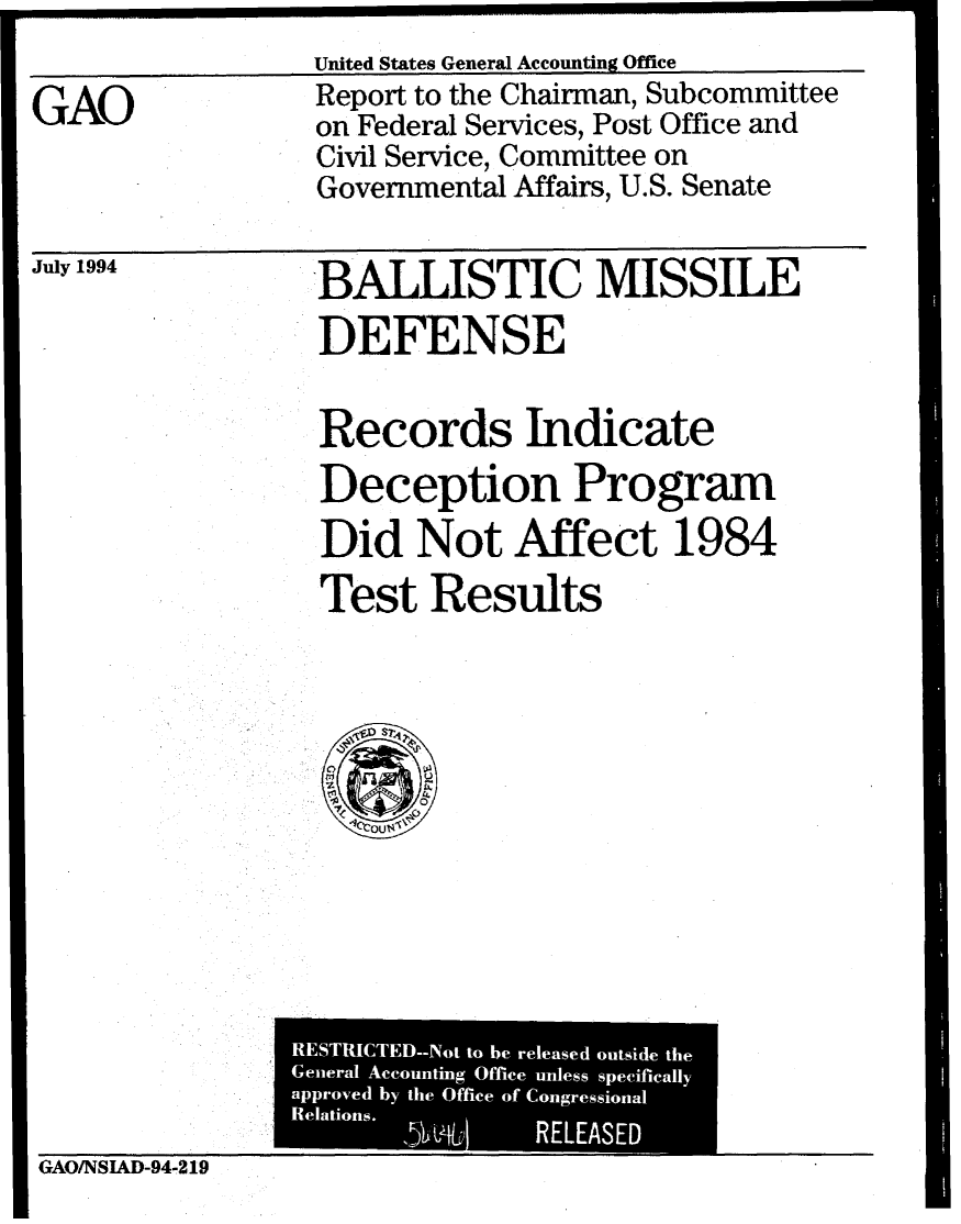 handle is hein.gao/gaobabidk0001 and id is 1 raw text is: 
United States General Accounting Office


GAO


Report to the Chairman, Subcommittee
on Federal Services, Post Office and
Civil Service, Committee on
Governmental Affairs, U.S. Senate


July 1994


BALLISTIC MISSILE
DEFENSE


Records Indicate
Deception Program
Did Not Affect 1984
Test Results


GAO/NSUD-94-219


--------------


RESTRICTED--Not to he released outside the
General Accounting Office unless specifically
approved by the Office of Congressional
L Relations. . L RELEASED


