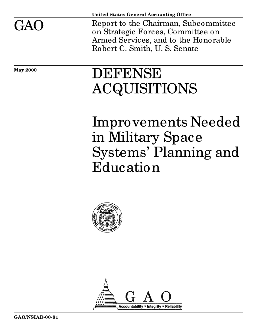 handle is hein.gao/gaobabivj0001 and id is 1 raw text is: 
GAO


United States General Accounting Office
Report to the Chairman, Subcommittee
on Strategic Forces, Committee on
Armed Services, and to the Honorable
Robert C. Smith, U. S. Senate


May 2000


DEFENSE
ACQUISITIONS


Improvements Needed
in Military Space
Systems' Planning and
Education









     AGAO
 **** ccounta bility * Integrity * Reli ability


GAO/NSIAD-00-81


