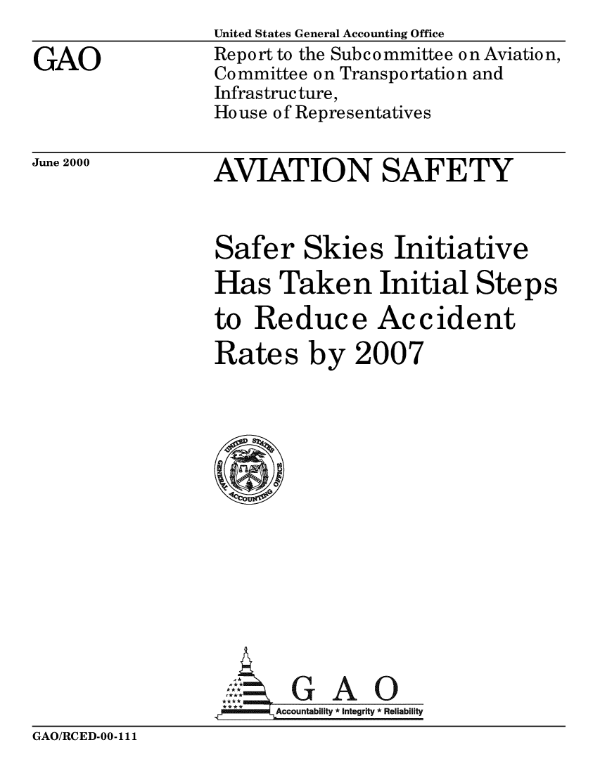 handle is hein.gao/gaobabiwd0001 and id is 1 raw text is: 

GAO


United States General Accounting Office
Report to the Subcommittee o n Aviatio n,
Co mmittee o n Transpo rtatio n and
Infrastructure,
House of Representatives


AVIATION SAFETY


June 2000


Safer Skies Initiative
Has Taken Initial Steps

to Reduce Accident
Rates by 2007















       GAO
   mmAccountability *integrity *Reliability


GAO/RCED-00-111


