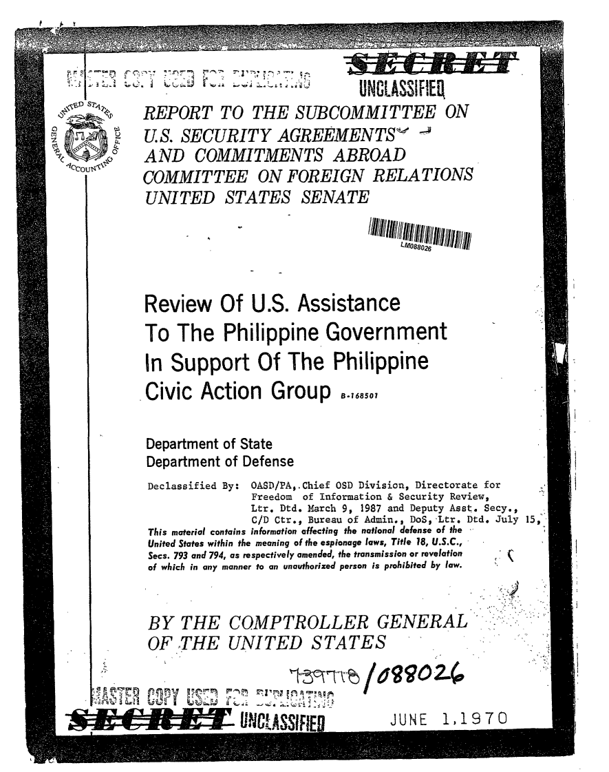 handle is hein.gao/gaobabkec0001 and id is 1 raw text is: 


           l                   UNCLASSIFIER

     REPORT TO THE SUBCOMMITTEE ON
     U.S. SECURITY AGREEMENTS -
of AND COMMITMENTS ABROAD
     COMMITTEE ON FOREIGN RELATIONS
     UNITED STATES SENATE





     Review Of U.S. Assistance
     To The Philippine Government
     In Support Of The Philippine
     .Civic Action    Group    ..,

     Department of State
     Department of Defense
     Declassified By: OASD/PAO.Chief OSD Division, Directorate for
                   Freedom of Information & Security Review,
                   Ltr. Dtd. March 9, 1987 and Deputy Asst. Secy.,
                   C/D Ctr., Bureau of Admin., DoS, Ltr. Dtd. July 15,>
     This material contains information affecting the national defense of the
     United States within the meaning of the espionage laws, Title 18, U.S.C.,
     Secs. 793 and 794, as respectively amended, the transmission or revelation
     of which in any manner to an unauthorized person is prohibited by law.


     BY THE COMPTROLLER GENERAL
     OF THE UNITED STATES

     Ay r-, 7                                            ,,


M- ,


~UWCASSIFIEDJN 11


.970


