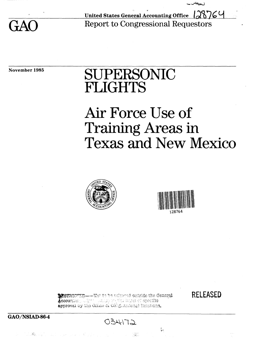 handle is hein.gao/gaobabnvh0001 and id is 1 raw text is: 

GAO


             *'No
United States General Accounting Office 1017 0 1
Report to Congressional Requestors


November 1985


SUPERSONIC
FLIGHTS


Air Force Use of
Training Areas in
Texas and New Mexico





                 128764


approval - ..... . i *2 .


RELEASED


GAO/NSIAD-86-4      ...


