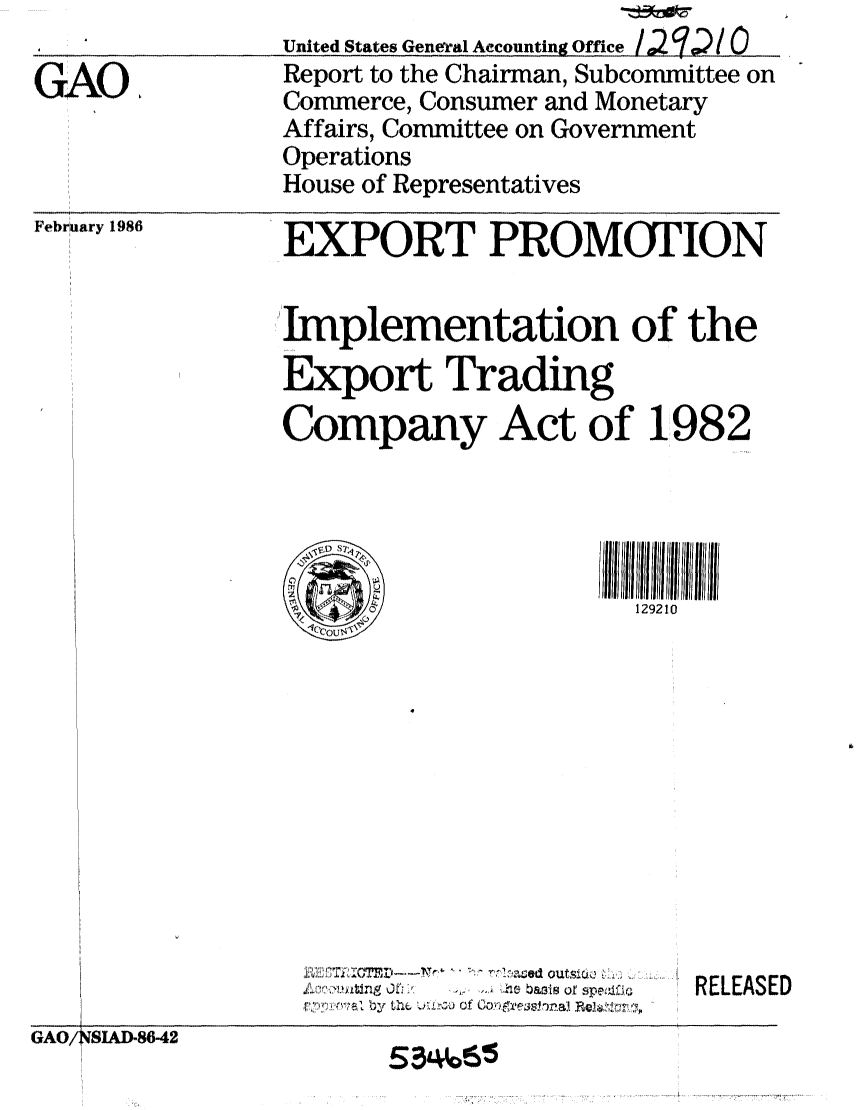 handle is hein.gao/gaobabnwr0001 and id is 1 raw text is: 

GAO,


United States General Accounting Office / 2 '  / 0
Report to the Chairman, Subcommittee on
Commerce, Consumer and Monetary
Affairs, Committee on Government
Operations
House of Representatives


February 1986


                      11V 11114 '..''V   .-Y  '.  r ajd  outscl
                    G~o/Ns .D- 2 basis ofspeo
                      Sby the.f/L, of A 104na    ~&~~
GAO/ SIACD-8642


EXPORT PROMOTION


Implementation of the
Export Trading
Company Act of 1982





      0                 129210


RELEASED


H


