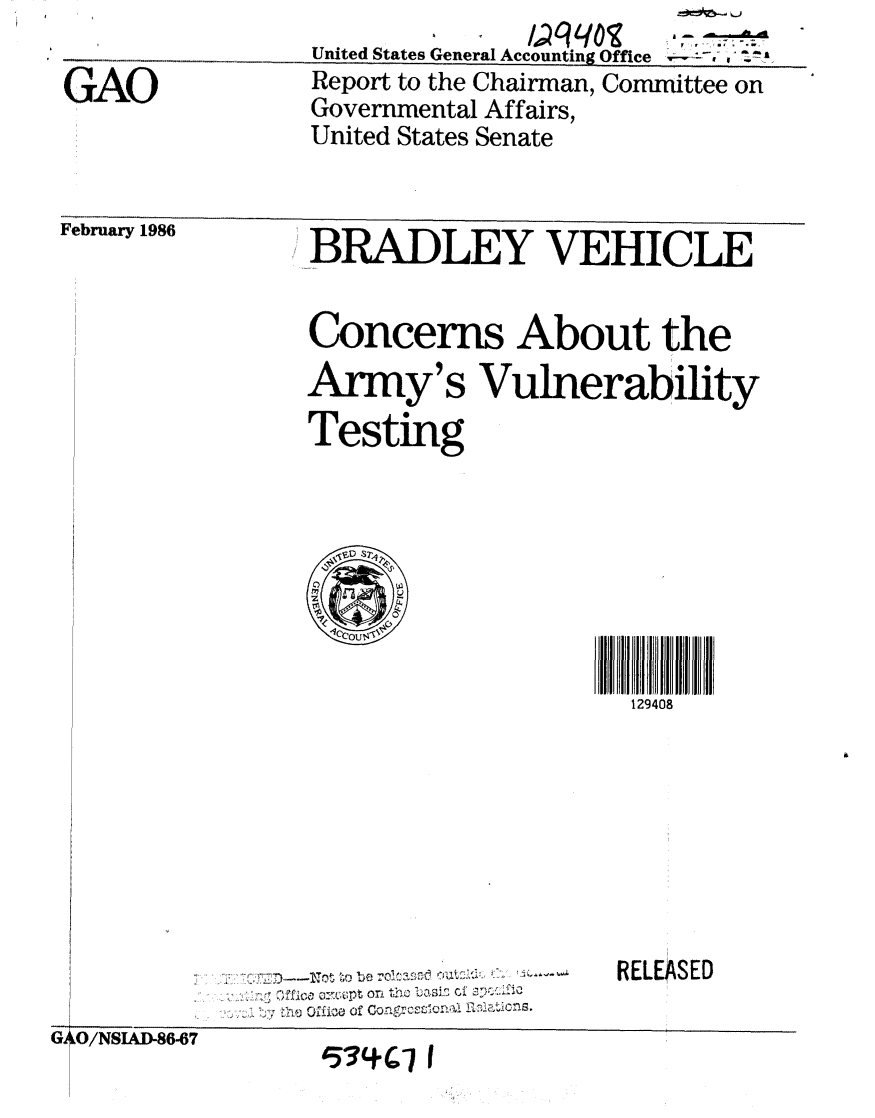 handle is hein.gao/gaobabnxl0001 and id is 1 raw text is: United States General Accounting Office


I -k


Report to the Chairman, Committee on
Governmental Affairs,
United States Senate


rebruary 1986


BRADLEY VEHICLE

Concerns About the
Army's Vulnerability
Testing


129408


RELEASED


,p tC


0/U/N -86-6t~7


1534CI I


GAO


