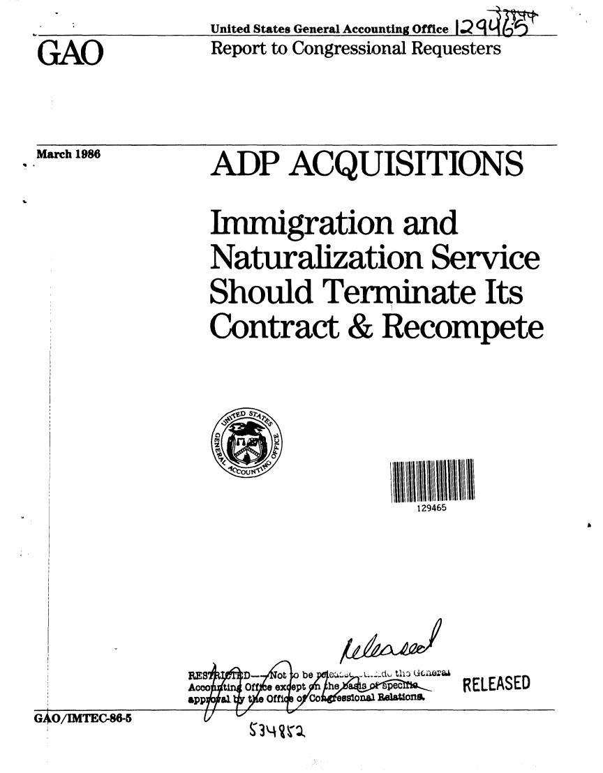 handle is hein.gao/gaobabnxr0001 and id is 1 raw text is: 

GAO


March 1986


United States General Accounting Office


Report to Congressional Requesters


ADP ACQUISITIONS


Immigration and
Naturalization Service
Should Terminate Its
Contract & Recompete







                  129465


BE$AqD4-$oV be    t11 GZI&4
Amotn 0ff ex apt he    a - pedB-.
.bap f &I o Offi o Co eslonaa ReIOlhbm


RELEASED


GAO/IMTEC-86-5


