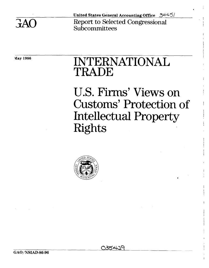 handle is hein.gao/gaobabnzl0001 and id is 1 raw text is:              United States General Accounting Office -3*44-5
AReport to Selected Congressional
             Subcommittees

ay 1986      INTERNATIONAL
             TRADE
             U.S. Firms' Views on
             Customs' Protection of
             Intellectual Property
             Rights

                \ o S


GAO/NSIAD-86-96


