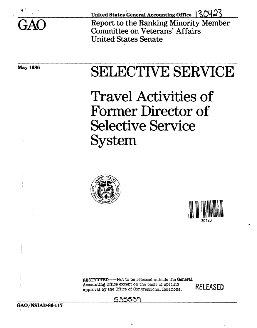 handle is hein.gao/gaobabobn0001 and id is 1 raw text is: United States General Accounting Office 12,O'4.23
Report to the Ranking Minority Member
Committee on Veterans' Affa!Lrs
United States Senate


May 1986


SELECTIVE SERVICE


Travel Activities of
Former Director of
Selective Service
System







                             130423


RESTRICTED--Not to be released outside the General
Accounting Office except on the basis of specific
approval by the Officq of Congressional Relations.


RELEASED


GAO/NSIAD86-117


GAO


