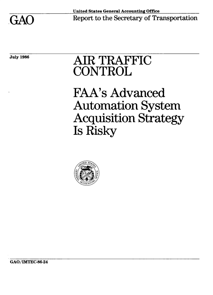 handle is hein.gao/gaobaboca0001 and id is 1 raw text is: United States General Accounting Office
Report to the Secretary of Transportation

GAO

July 1986

AIR TRAFFIC
CONTROL

FAA's Advanced
Automation System
Acquisition Strategy
Is Risky
J  DST@'

GAO/IMTEC-86-24


