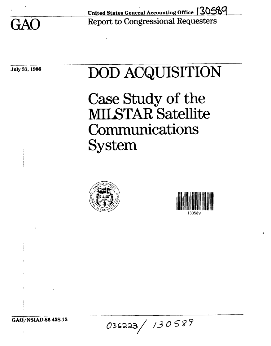 handle is hein.gao/gaobabocl0001 and id is 1 raw text is: 
                United States General Accounting Office I 1306V
GAO             Report to Congressional Requesters


July 31, 1986


DOD ACQUISITION



Case Study of the

MILSTAR Satellite
            0
Communications

System


<~D S7~
'3
0
     '4
     0
     C)
 ~ COU~4~'


llI     589ll JJJJl ll iI
  130589


GAO/NSIAD-8645S-15


13O0S-07


03a3/


