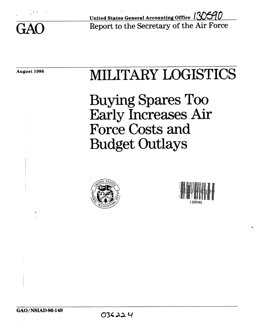 handle is hein.gao/gaobabocm0001 and id is 1 raw text is:               United States General Accounting Office  rc e
GAO           Report to the Secretary of the Air Force


August 1986


MILITARY LOGISTICS
Buying Spares Too
Early Increases Air
Force Costs and
Budget Outlays


130590


GAO/NSIAUD86-149


034 .:Lf


