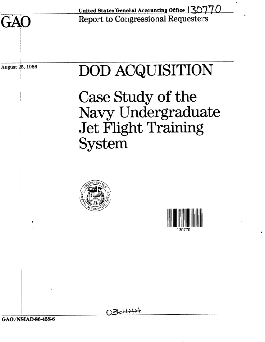 handle is hein.gao/gaobabodd0001 and id is 1 raw text is:     S~United States'GeneiaI Ac co~unting Office I 3W7 Q(
GAO            Repoit to Co:gressional Requesters


August 25, 1986


DOD ACQUISITION
Case Study of the
Navy Undergraduate
Jet Flight Training
System




                   130770


GAO/NSIAD-86-45S-6


O3~o4~4~


