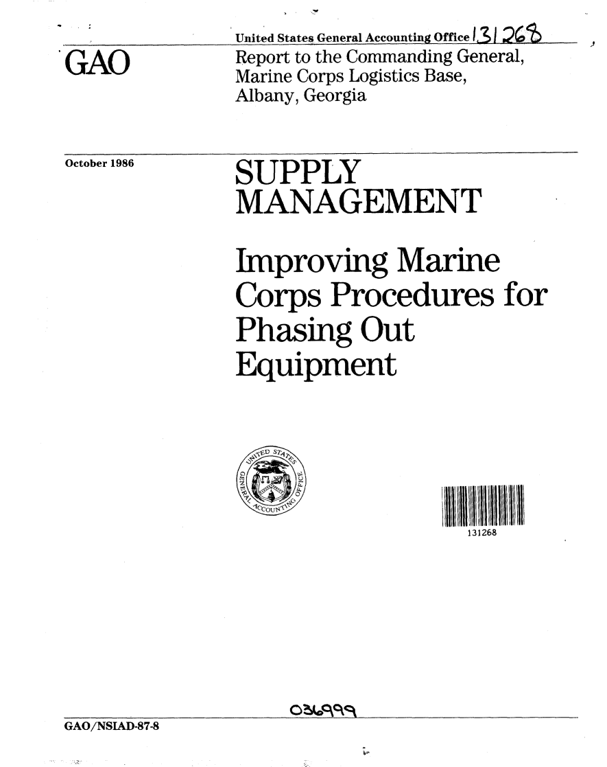 handle is hein.gao/gaobaboex0001 and id is 1 raw text is: 
GAO


United States General Accounting Office 131 2'
Report to the Commanding General,
Marine Corps Logistics Base,
Albany, Georgia


October 1986


SUPPLY
MANAGEMENT
Improving Marine
Corps Procedures for
Phasing Out
Equipment


    1ocoU$lplc,  I l I /I I ~l I t I I  
                   131268


GAO/NSIAD-87-8


