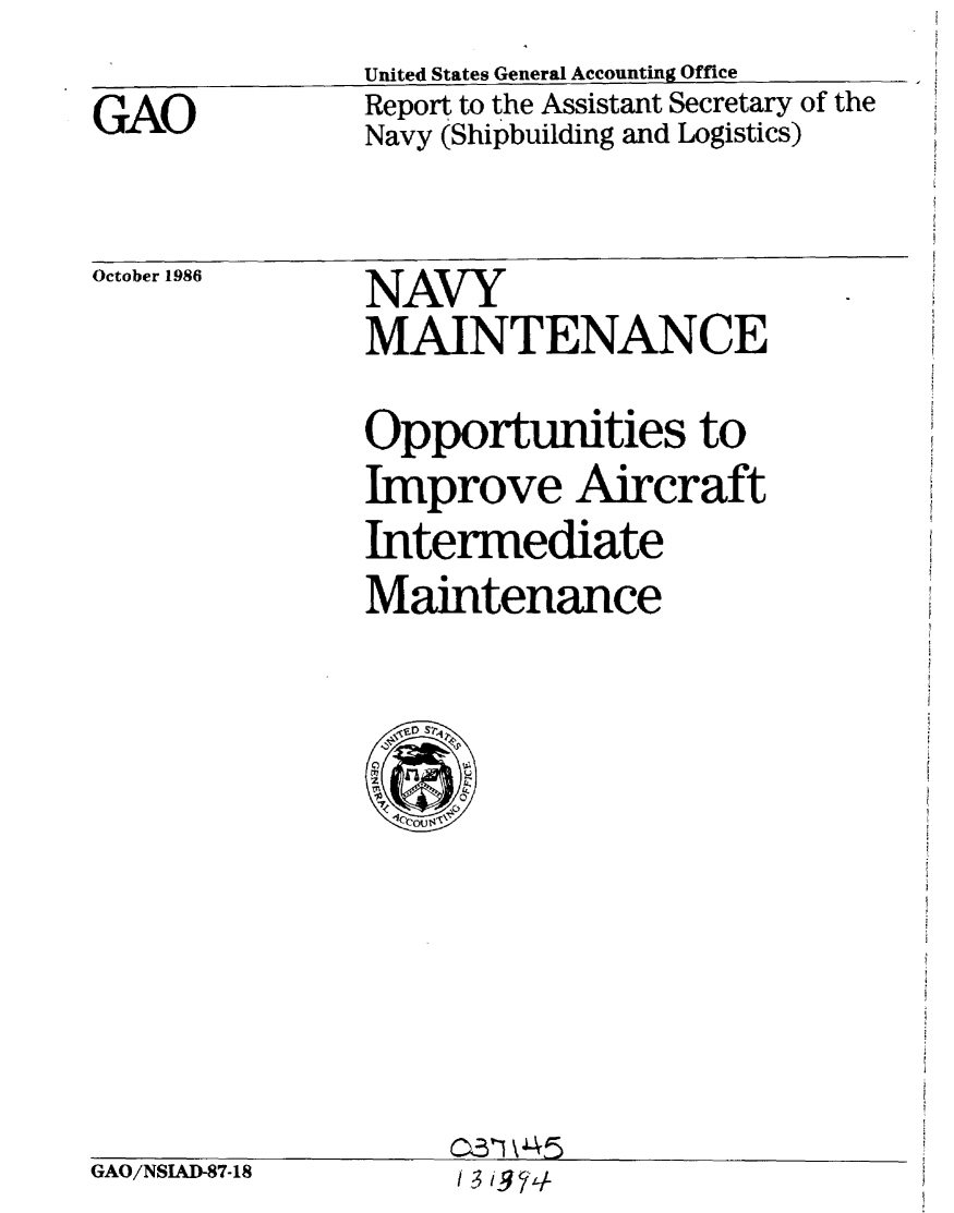 handle is hein.gao/gaobabofk0001 and id is 1 raw text is: 
GAO


United States General Accounting Office
Report to the Assistant Secretary of the
Navy (Shipbuilding and Logistics)


October 1986


GAO/NSAD-87-18


NAVY
MAINTENANCE

Opportunities to
Improve Aircraft
Intermediate
Maintenance


031445
I 1374


