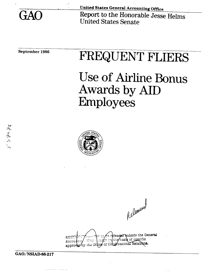 handle is hein.gao/gaobabofm0001 and id is 1 raw text is: 
GAO


United States General Accounting Office
Report to the Honorable Jesse Helms
United States Senate


September 1986   FREQUENT FLIERS


                 Use of Airline Bonus
                 Awards by AID
                 Employees


              T   7 ' >       utst ade the General
              AccGu        t casi f C fic
              appro y -1,11 Of ic of CO CSS4o i
GAO/NSIAD-86-2 17


