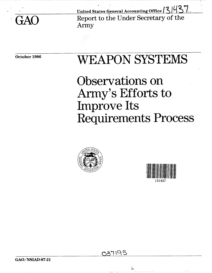 handle is hein.gao/gaobabofp0001 and id is 1 raw text is: 
GAO


         I I-
United States General Accounting Office  _
Report to the Under Secretary of the
Army


October 1986


WEAPON SYSTEMS


Observations on
Army's Efforts to
Improve Its

Requirements Process



  ,FD S  P

  @v<            ]u Ilrll/llll34liII

                   131437


GAO/NSIAD-87-21


