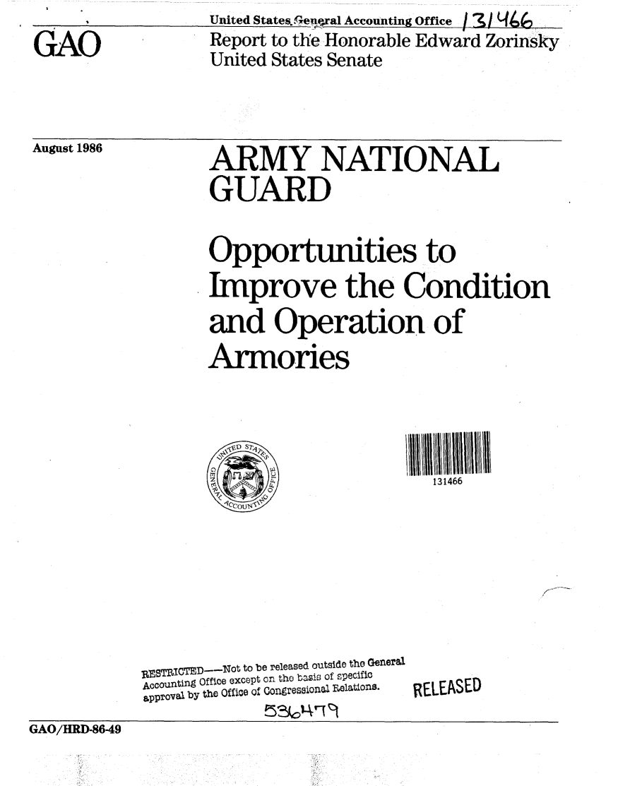 handle is hein.gao/gaobabofs0001 and id is 1 raw text is: United States.eu~ral Accounting Office


GAO


Report to the Honorable Edward Zorinsky
United States Senate


August 1986


ARMY NATIONAL
GUARD


Opportunities to
Improve the Condition
and Operation of
Armories




                        131466


RESTRITED--Nt to be released outside the General
Accounting Office except on the basis of specific
spproval by the Office of Congresaionl Felations.


RELEASED


GAO/HRD-8649


