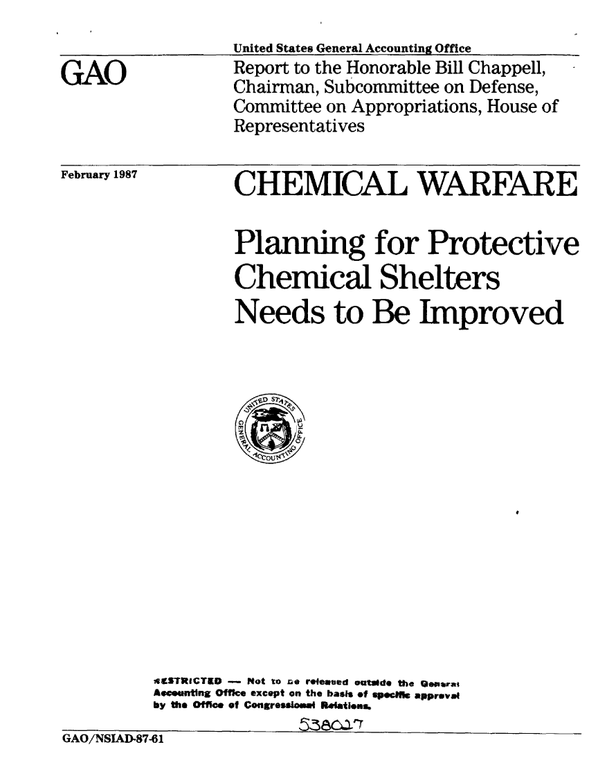handle is hein.gao/gaobaboim0001 and id is 1 raw text is: 


GAO


February 1987


GAO/NSIAD-87-61


United States General Accounting Office
Report to the Honorable Bill Chappell,
Chairman, Subcommittee on Defense,
Committee on Appropriations, House of
Representatives


        CHEMICAL WARFARE


        Planning for Protective
        Chemical Shelters
        Needs to Be Improved






           1cou$~










AStRICTED - Not to Do rWeaved Vatlde the GJiopra,
Asmuntng Offke except on the basis of spee.nfk approval
by the Office of Congreosioe Ralatiens.


GAO/NSIAD-87 l


