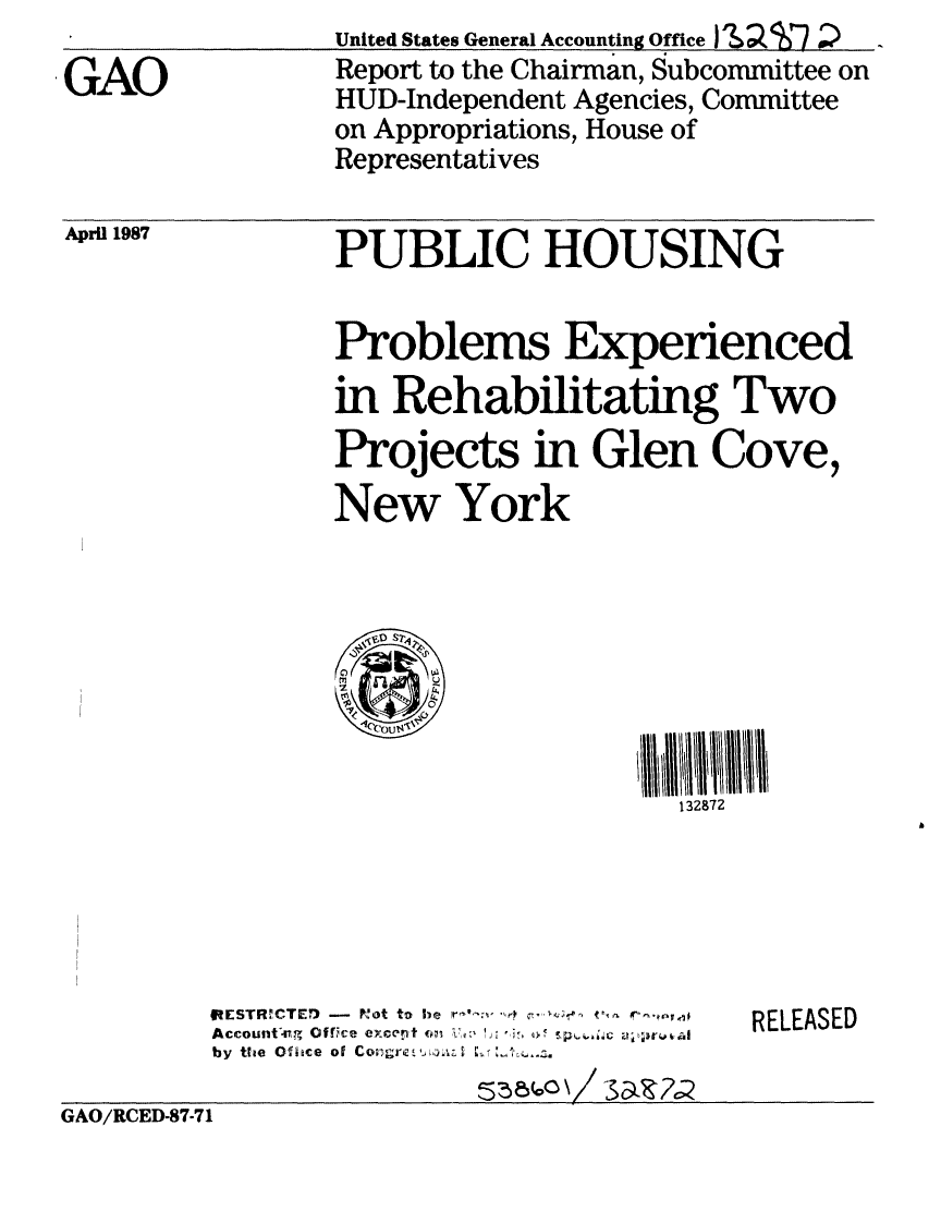 handle is hein.gao/gaobabokd0001 and id is 1 raw text is: 
GAO


April 1987


United States General Accounting Office )'  T7
Report to the Chairman, Subcommittee on
HUD-Independent Agencies, Committee
on Appropriations, House of
Representatives


PUBLIC HOUSING


Problems Experienced

in Rehabilitating Two
Projects in Glen Cove,

New York


0

  ou4


132872


         IESTR.1CTE7) -  PKot to he  '~~
         Accountng Office eixccnt (opt4
         by the Office of CO;Iglrk .4iA 7

GAO/RCED-87-71


RELEASED


