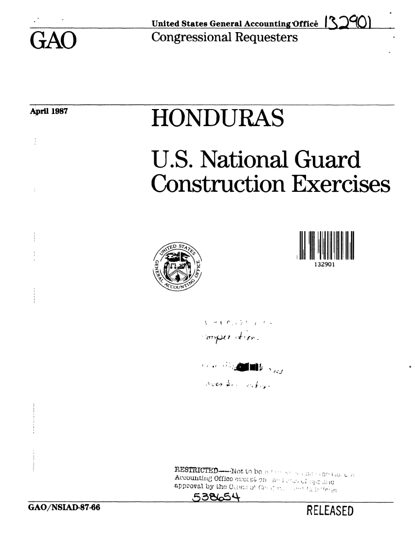 handle is hein.gao/gaobaboke0001 and id is 1 raw text is: 
                  United States General Accounting Office I  .

GAO               Congressional Requesters


April 1987


HONDURAS


U.S. National Guard

Construction Exercises


132901


    SP
 C)U
 z4
IOoul


m~~t 3~L~1y


RESTRIcTFD--.......   t P c   ,  ..,, ,j,
AcCOU tiULg Offic0 -   .....
aPPrOval by Lhe C I , CC


GAO/NSIAD-87-06


RELEASED


