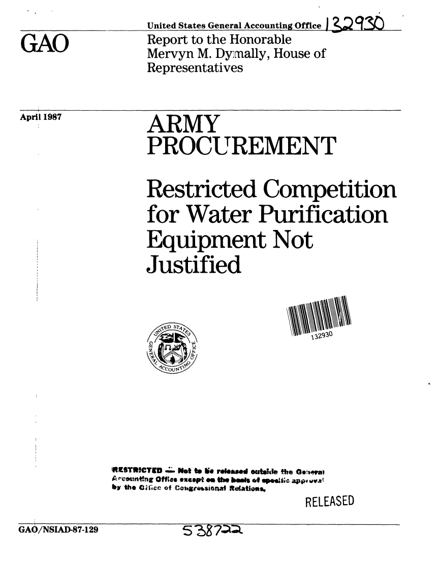 handle is hein.gao/gaobabokg0001 and id is 1 raw text is: 

GAO


April 1987


GAO/NSIAD-87-129


United States General Accounting Office 12 q? .
Report to the Honorable
Mervyn M. Dyrnally, House of
Representatives


     ARMY
     PROCUREMENT

     Restricted Competition
     for Water Purification
     Equipment Not

     Justified











1RESTRICTED .w;. Not to i~e releaed outshI& the O6weua,
A e o.ntng Offce except es the baws gp $e-c appo vvat
bh the C ficr of Cos. a.sional Relations,
                          RELEASED
          5'M7-Q



