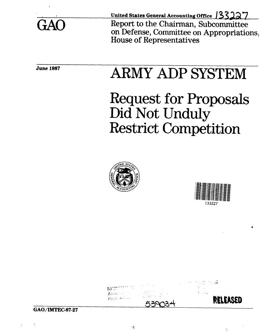 handle is hein.gao/gaobabolg0001 and id is 1 raw text is: 

GAO


United States General Accounting Office I  3 X7
Report to the Chairman, Subcommittee
on Defense, Committee on Appropriations,
House of Representatives


June 1987


ARMY ADP SYSTEM


Request for Proposals
Did Not Unduly
Restrict Competition



° a
1Ic2
lcCOUl~,c
                  133227


L.


GAO/IMTEC-87-27


RM[LA$[D


