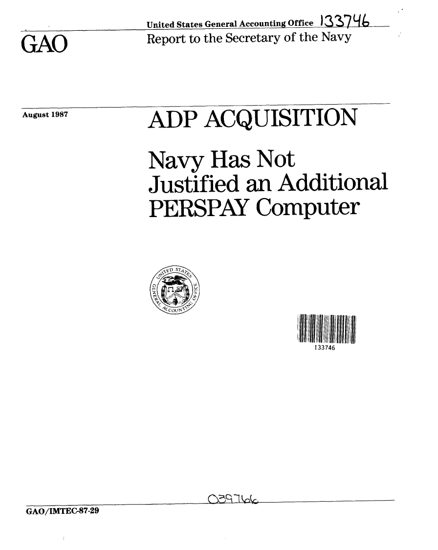 handle is hein.gao/gaobabonb0001 and id is 1 raw text is:                United States General Accounting Office )3 174
GAO            Report to the Secretary of the Navy


August 1987    ADP ACQUISITION

               Navy Has Not
               Justified an Additional
               PERSPAY Computer


133746


GAO/IMTEC-87-29



