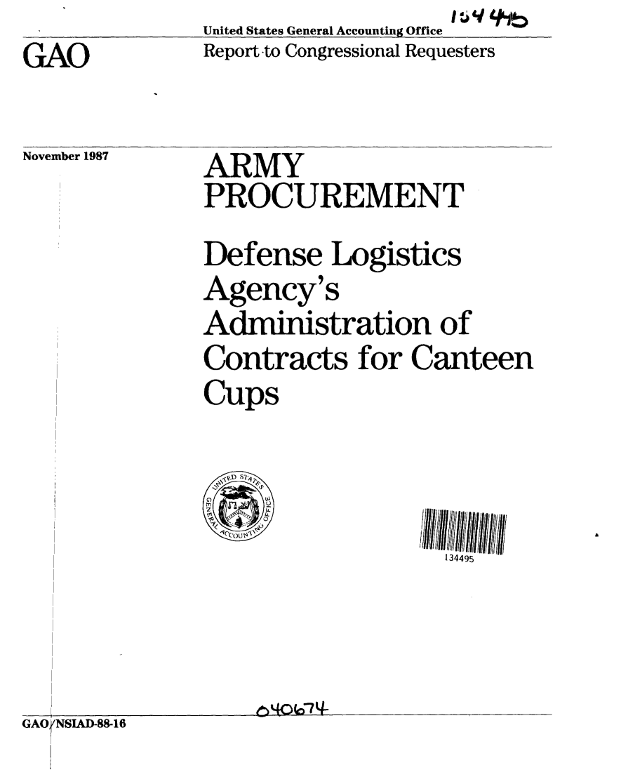 handle is hein.gao/gaobaboql0001 and id is 1 raw text is: GAO


United States General Accounting Office
Report -to Congressional Requesters


November 1987


ARMY
PROCUREMENT


               Defense Logistics
               Agency's
               Administration of
               Contracts for Canteen
               Cups



                                  134495



GAOrNSIAD-88-16


