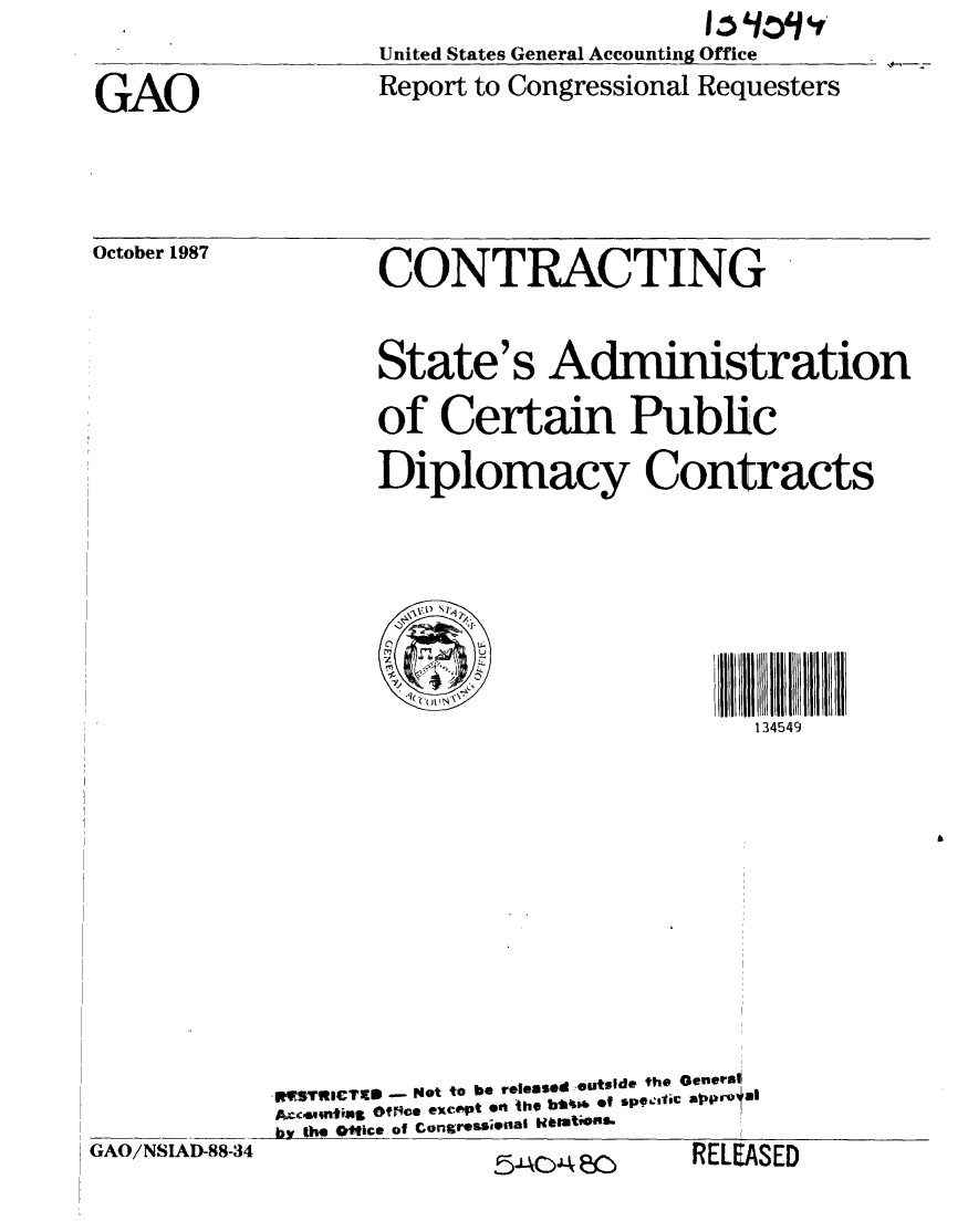 handle is hein.gao/gaobaboqv0001 and id is 1 raw text is: 
                   United States General Accounting Office

GAO                Report to Congressional Requesters


October 1987


CONTRACTING


State's Administration

of Certain Public

Diplomacy Contracts







                         134549


            WV9TRlCTS - Net to be released outside the Generst
            AIoo$m nmfin Otpi-e except en the b*41-6 Of sp9Oelti eCprO, U
            by kh. Otice of Congressionial WirattfOlb!
GAO/NSIAD-88-34                             i , RFI FA.


3ED


