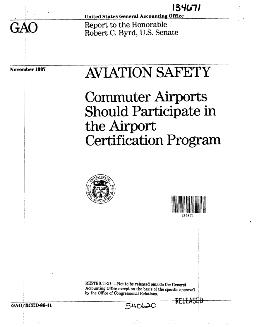 handle is hein.gao/gaobaborf0001 and id is 1 raw text is: 
                  United States General Accounting Office
GAO               Report to the Honorable
                  Robert C. Byrd, U.S. Senate


Nove ber 1987


AVIATION SAFETY


Commuter Airports

Should Participate in

the Airport

Certification Program




    SIll              ll *li2ii III IIi


                       134671


GAO/RCED-88-41


RESTRICTED--Not to bc released outside the General
Accounting Office except on the basis of the specific approval
by the Office of Congressional Relations.
                      EI EAS 6D


I


