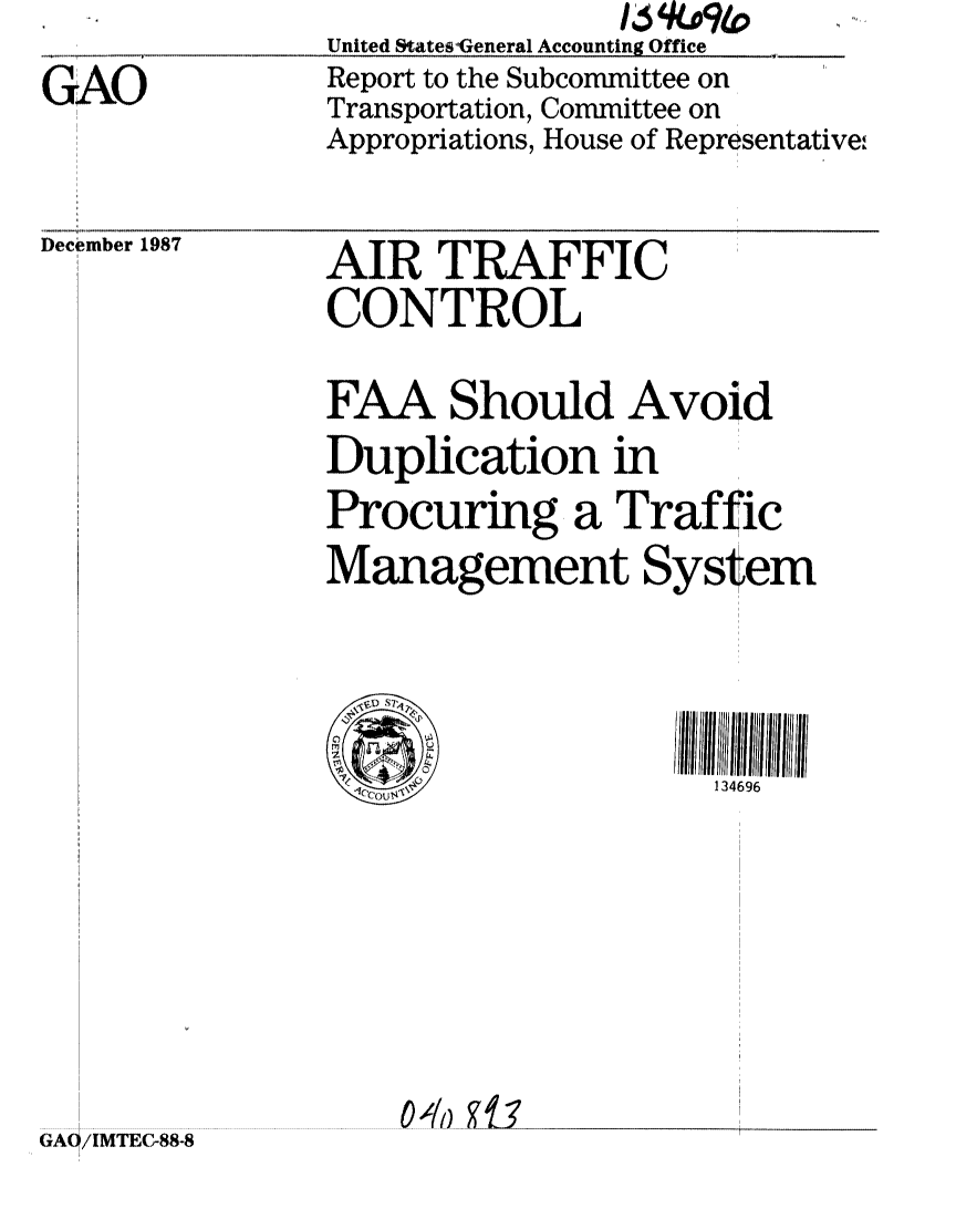 handle is hein.gao/gaobaborm0001 and id is 1 raw text is: 
GAO


United StateswGeneral Accounting Office
Report to the Subcommittee on
Transportation, Committee on
Appropriations, House of Representative,.


December 1987


GA0/IMTEC-88.8


AIR TRAFFIC
CONTROL

FAA Should Avoid
Duplication in
Procuring a Traffic
Management System




                     134696


0 40


