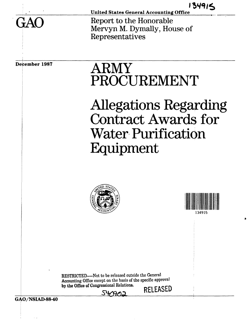 handle is hein.gao/gaobabosi0001 and id is 1 raw text is: 

GAO


                         IU91S
United States General Accounting Office
Report to the Honorable
Mervyn M. Dymally, House of
Representatives


D-ember 1987


ARMY
PROCUREMENT


Allegations Regarding
Contract Awards for
Water Purification
Equipment


134915


GAO/NSIAD88-40


RESTRICTED--Not to be released outside the General
Accounting Office except on the basis of the specific approval
by the Office of Congressional Relations.
                     RELEASED


