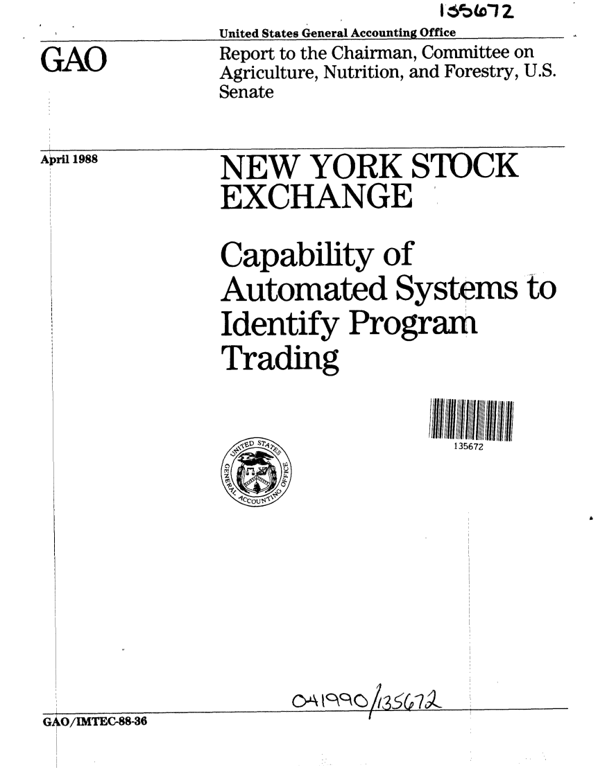 handle is hein.gao/gaobabovd0001 and id is 1 raw text is:                United States General Accounting Office
GAO            Report to the Chairman, Committee on
               Agriculture, Nutrition, and Forestry, U.S.
               Senate


April 1988


NEW YORK STOCK
EXCHANGE
Capability of
Automated Systems to
Identify Program
Trading


135672


/IMTEC-88-36


