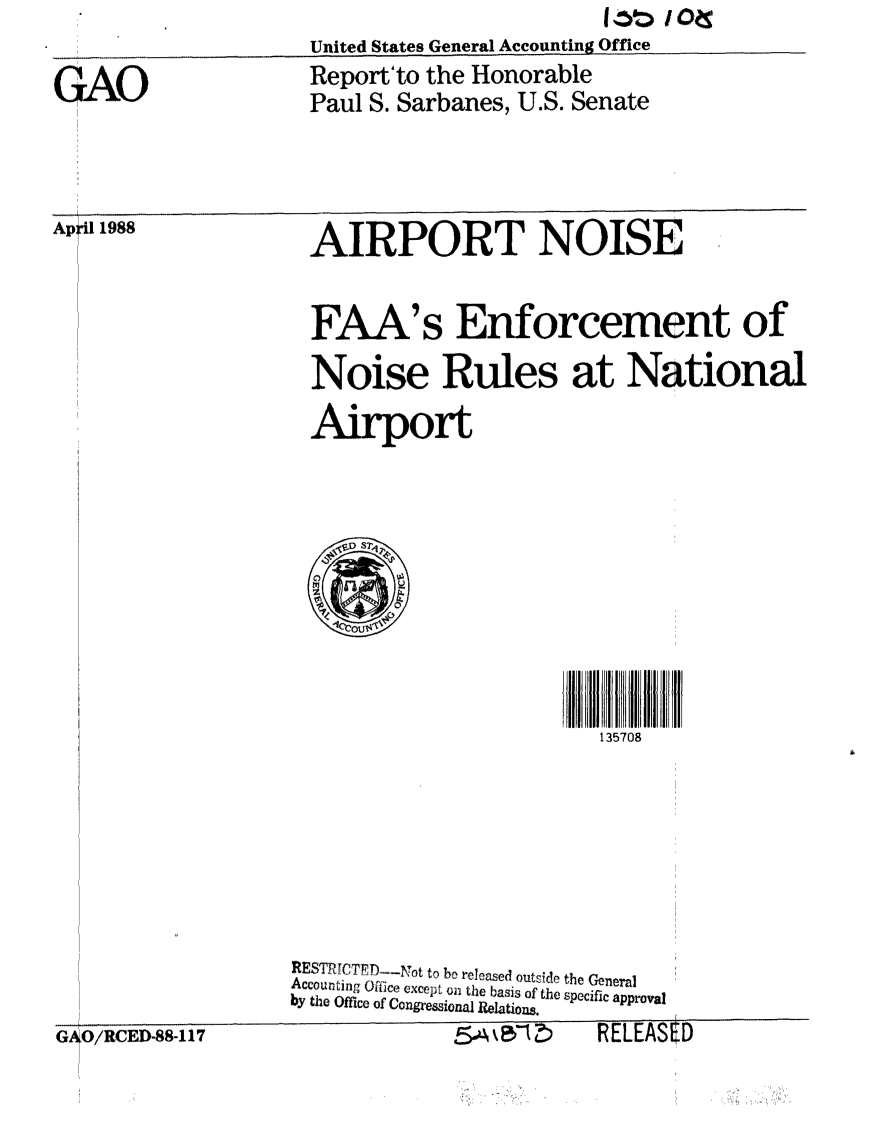 handle is hein.gao/gaobabovg0001 and id is 1 raw text is: United States General Accounting Office.


GAO


Report'to the Honorable
Paul S. Sarbanes, U.S. Senate


Ap i1 1988


AIRPORT NOISE


FAA's Enforcement of
Noise Rules at National
Airport


                         135708







RESTRJCT'D--,NTt to be released outside the General
Accounting ofUice except on the basis of the specific approval
by the Office of Congressional Relations.


G O/RCED-88-117


As -Ak5,1z)


RELEASE



