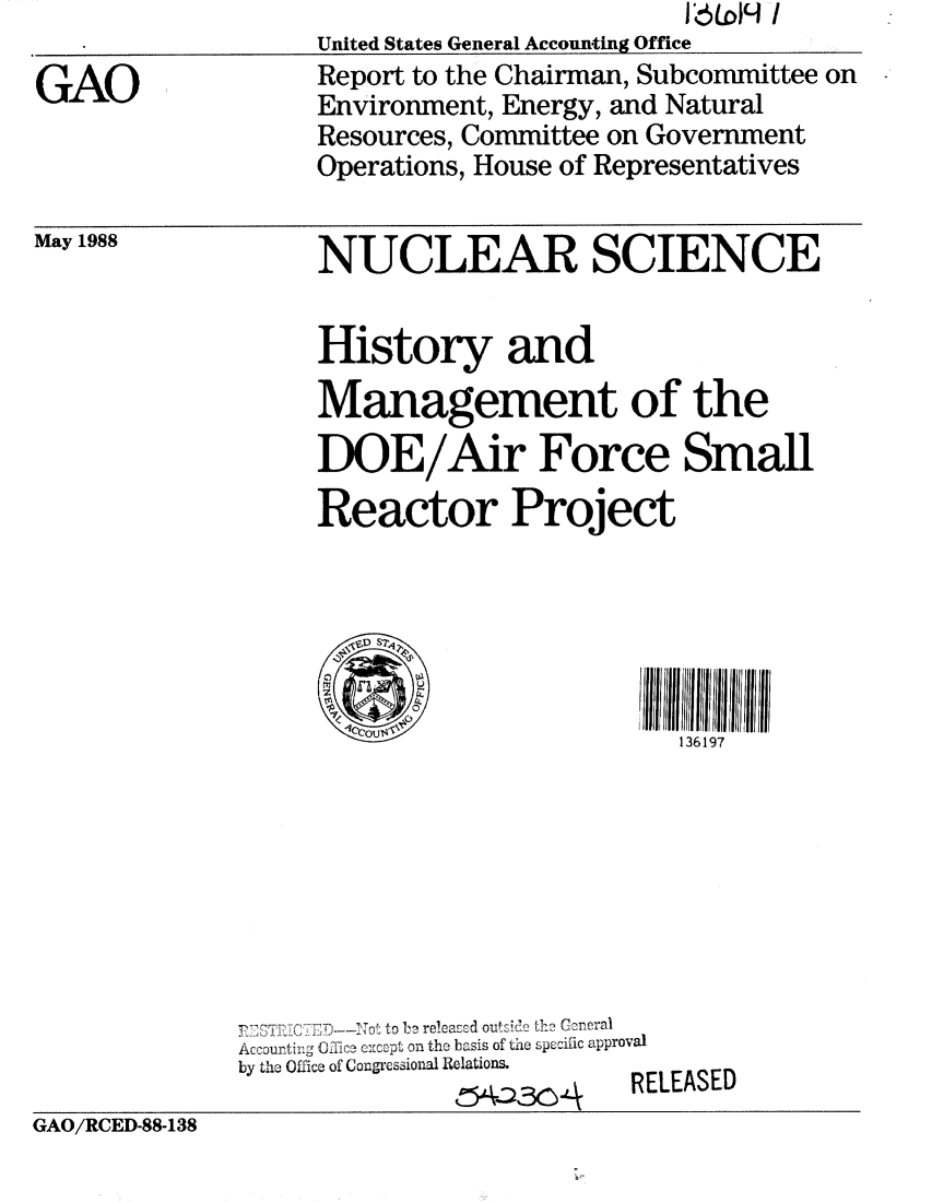 handle is hein.gao/gaobaboxl0001 and id is 1 raw text is:                         J&LOH /
United States General Accounting Office
Report to the Chairman, Subcommittee on
Environment, Energy, and Natural
Resources, Committee on Government
Operations, House of Representatives


May 1988


NUCLEAR SCIENCE


History and
Management of the
DOE/Air Force Small
Reactor Project


  lI                 ilc e l l 1 I I 7l l l i i i

  1Co$'                136197


r .7' C K . 1D---ATo~to b recasod o uts  th Creral
Accounting 0--ice cxcept on the basis of the specific approval
by the Office of Congressional Relations.
              PCI --N \ , RELEASED


GAO/RCED-88-138


GAO


