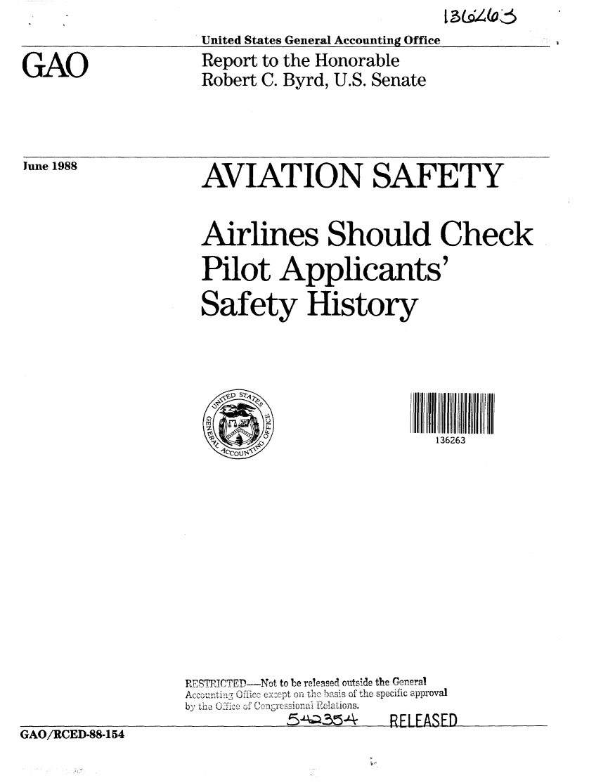 handle is hein.gao/gaobaboxv0001 and id is 1 raw text is: 13 &64 (a


IUnited States General Accounting Office


June 1988


  AVIATION SAFETY


  Airlines Should Check

  Pilot Applicants'

  Safety History



  (iP Sr' flr/*            r U 0 rldd'f Idrir


             Ok            136263












REST TfTEP--Not to be reeased o tside the General
Accourt ©ffico exNh LePt on th, basis of the specific approval
by th  i1ce 31 Congcssionai Relations.
           fsA-QW4    R FASqFE


GAO/RCED-88-154


GAO


Report to the Honorable
Robert C. Byrd, U.S. Senate


