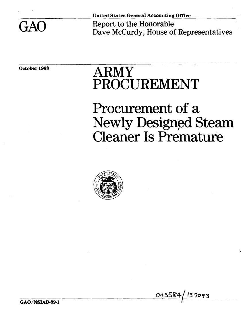 handle is hein.gao/gaobabpbo0001 and id is 1 raw text is: 
GAO


United States General Accounting Office
Report to the Honorable
Dave McCurdy, House of Representatives


October 1988


ARMY
PROCUREMENT


Procurement of a
Newly Designed Steam
Cleaner Is Premature


GAO/NSIAD-89-1


