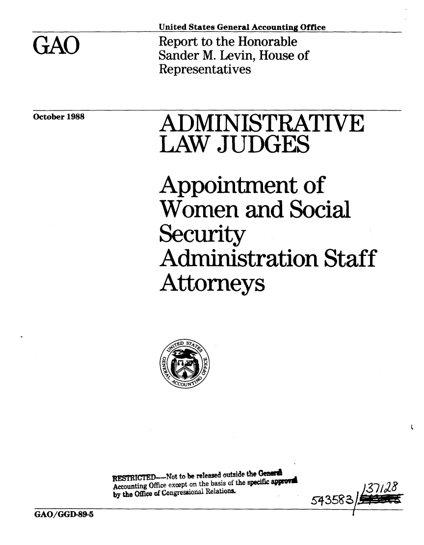 handle is hein.gao/gaobabpbt0001 and id is 1 raw text is: United States General Accounting Office
Report to the Honorable
Sander M. Levin, House of
Representatives


October 1988


ADMINISTRATIVE
LAW JUDGES

Appointment of
Women and Social
Security
Administration Staff
Attorneys


RESTICTED-Not to be released outside the Gemd
Accounting Office except on the basis of the specific aPsYVd
by the Office of Congressional Relations.


GAO/GGD-89-5                                   I


GAO


S-435!Rz/ )3-21023


