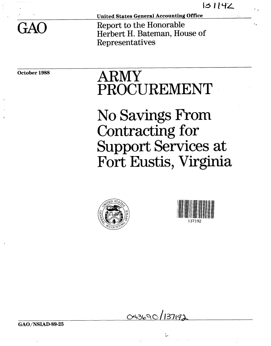 handle is hein.gao/gaobabpcb0001 and id is 1 raw text is: 16 I1194


GAO


United States General Accounting Office
Report to the Honorable
Herbert H. Bateman, House of
Representatives


October 1988


ARMY
PROCUREMENT


               No Savings From
               Contracting for
               Support Services at
               Fort Eustis, Virginia




                                137192









GAO/NSIAD-89-25


